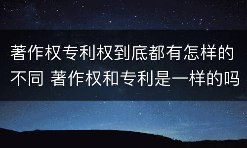 著作权专利权到底都有怎样的不同 著作权和专利是一样的吗
