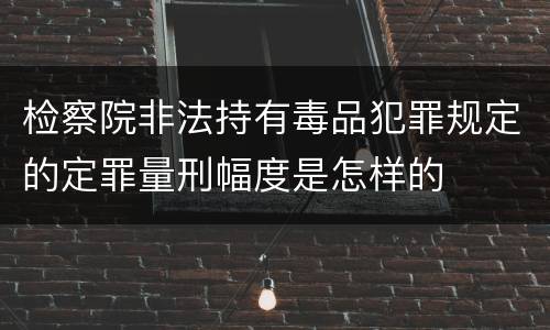 检察院非法持有毒品犯罪规定的定罪量刑幅度是怎样的