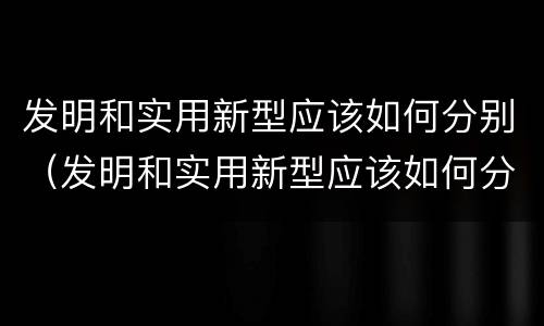 发明和实用新型应该如何分别（发明和实用新型应该如何分别使用）