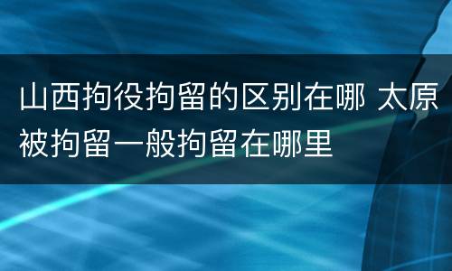 山西拘役拘留的区别在哪 太原被拘留一般拘留在哪里