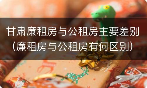甘肃廉租房与公租房主要差别（廉租房与公租房有何区别）