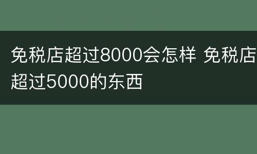 免税店超过8000会怎样 免税店超过5000的东西