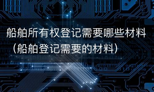 船舶所有权登记需要哪些材料（船舶登记需要的材料）