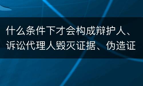 什么条件下才会构成辩护人、诉讼代理人毁灭证据、伪造证据、妨害作证罪