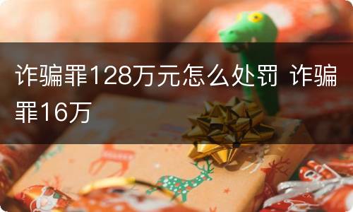 诈骗罪128万元怎么处罚 诈骗罪16万