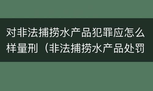 对非法捕捞水产品犯罪应怎么样量刑（非法捕捞水产品处罚的法律依据）