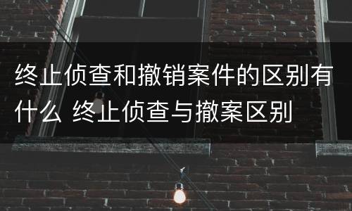 终止侦查和撤销案件的区别有什么 终止侦查与撤案区别