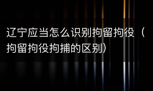 辽宁应当怎么识别拘留拘役（拘留拘役拘捕的区别）
