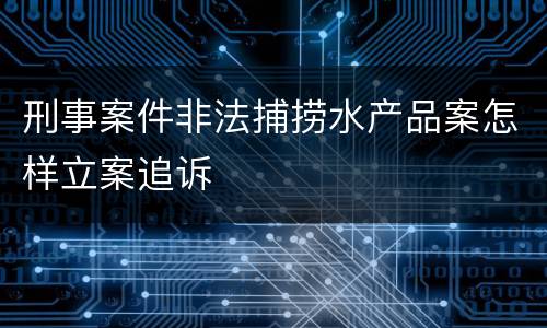 刑事案件非法捕捞水产品案怎样立案追诉