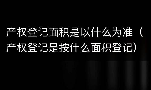 产权登记面积是以什么为准（产权登记是按什么面积登记）