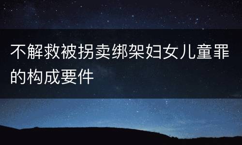 不解救被拐卖绑架妇女儿童罪的构成要件