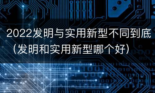 2022发明与实用新型不同到底（发明和实用新型哪个好）