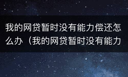 我的网贷暂时没有能力偿还怎么办（我的网贷暂时没有能力偿还怎么办呢）