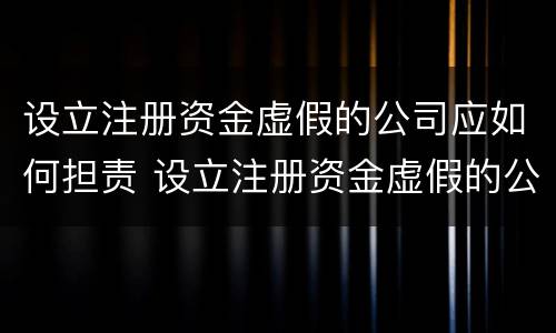 设立注册资金虚假的公司应如何担责 设立注册资金虚假的公司应如何担责