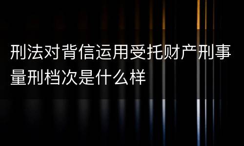 刑法对背信运用受托财产刑事量刑档次是什么样