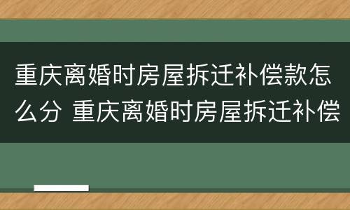 重庆离婚时房屋拆迁补偿款怎么分 重庆离婚时房屋拆迁补偿款怎么分割