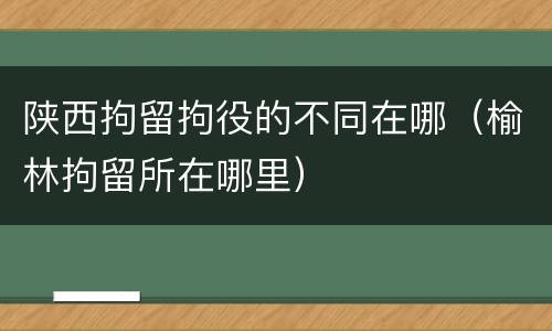 陕西拘留拘役的不同在哪(榆林拘留所在哪里)