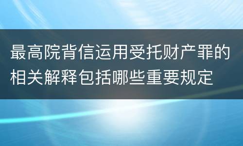 最高院背信运用受托财产罪的相关解释包括哪些重要规定