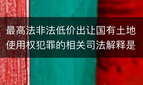 最高法非法低价出让国有土地使用权犯罪的相关司法解释是怎样的