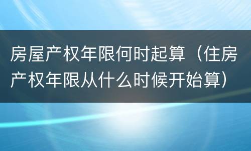 房屋产权年限何时起算（住房产权年限从什么时候开始算）
