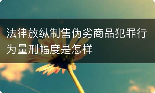 法律放纵制售伪劣商品犯罪行为量刑幅度是怎样