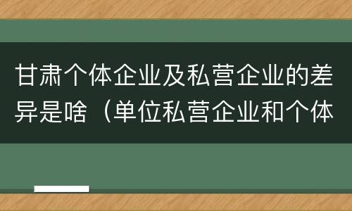 甘肃个体企业及私营企业的差异是啥（单位私营企业和个体的区别）