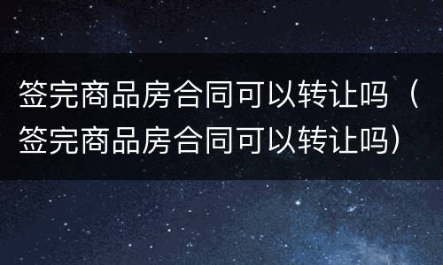 签完商品房合同可以转让吗（签完商品房合同可以转让吗）