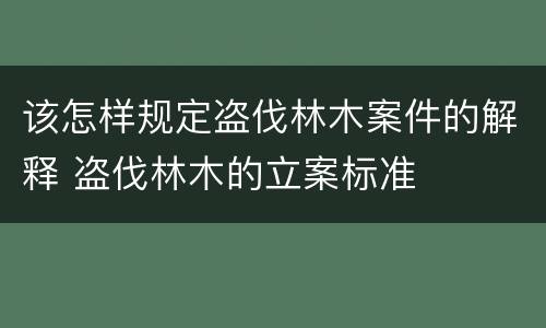该怎样规定盗伐林木案件的解释 盗伐林木的立案标准