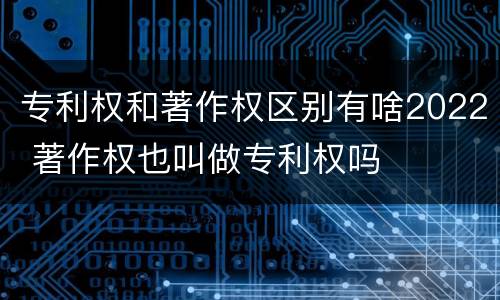 专利权和著作权区别有啥2022 著作权也叫做专利权吗