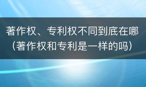 著作权、专利权不同到底在哪（著作权和专利是一样的吗）