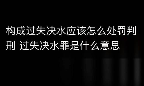 构成过失决水应该怎么处罚判刑 过失决水罪是什么意思