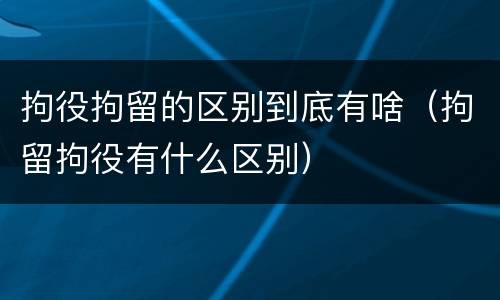 拘役拘留的区别到底有啥（拘留拘役有什么区别）