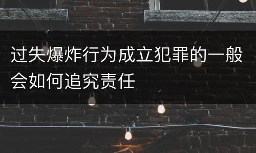 过失爆炸行为成立犯罪的一般会如何追究责任