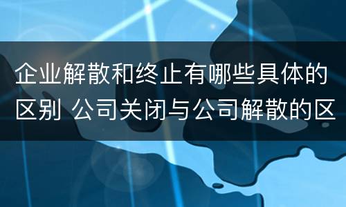 企业解散和终止有哪些具体的区别 公司关闭与公司解散的区别