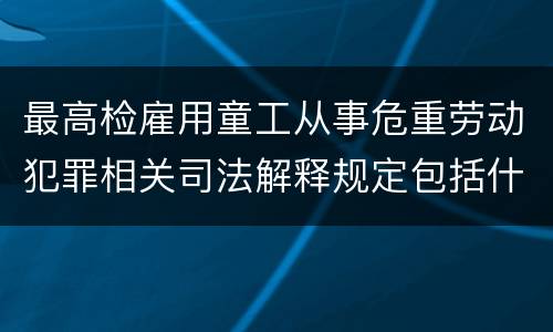 最高检雇用童工从事危重劳动犯罪相关司法解释规定包括什么重要内容