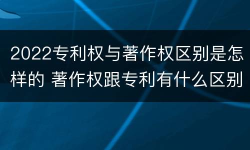 2022专利权与著作权区别是怎样的 著作权跟专利有什么区别