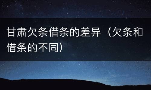 甘肃欠条借条的差异（欠条和借条的不同）