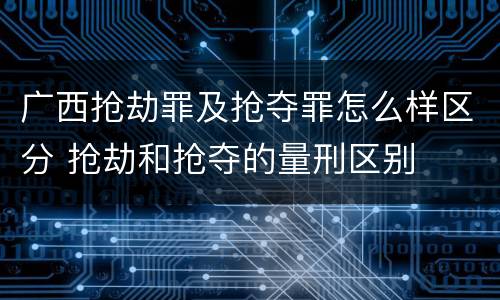 广西抢劫罪及抢夺罪怎么样区分 抢劫和抢夺的量刑区别