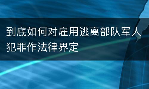 到底如何对雇用逃离部队军人犯罪作法律界定