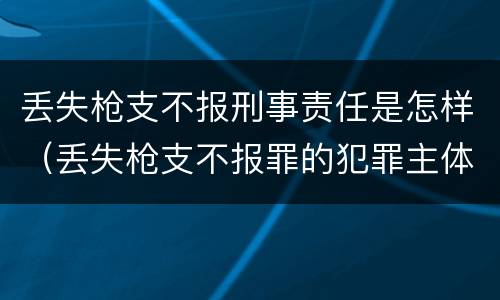 丢失枪支不报刑事责任是怎样（丢失枪支不报罪的犯罪主体只能是什么）
