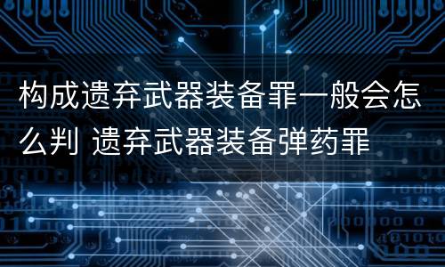 构成遗弃武器装备罪一般会怎么判 遗弃武器装备弹药罪