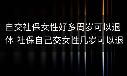 自交社保女性好多周岁可以退休 社保自己交女性几岁可以退休