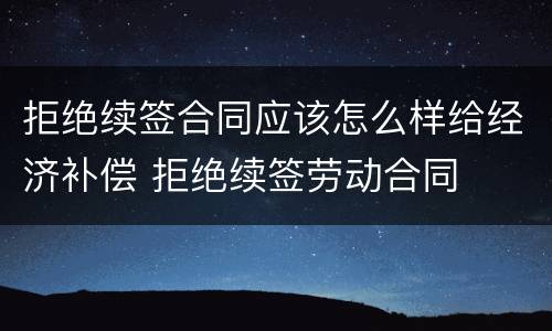 拒绝续签合同应该怎么样给经济补偿 拒绝续签劳动合同