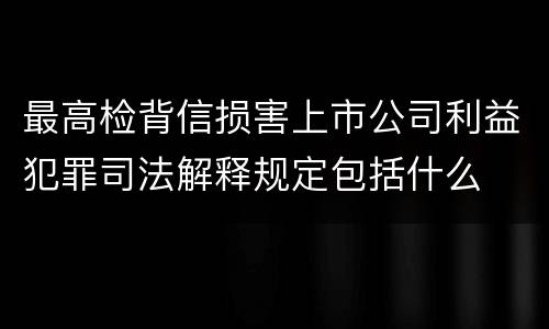 最高检背信损害上市公司利益犯罪司法解释规定包括什么