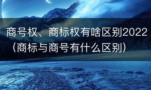 商号权、商标权有啥区别2022（商标与商号有什么区别）