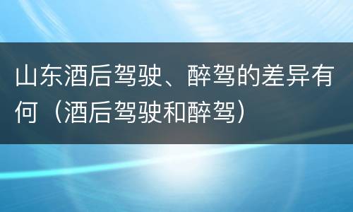 山东酒后驾驶、醉驾的差异有何（酒后驾驶和醉驾）