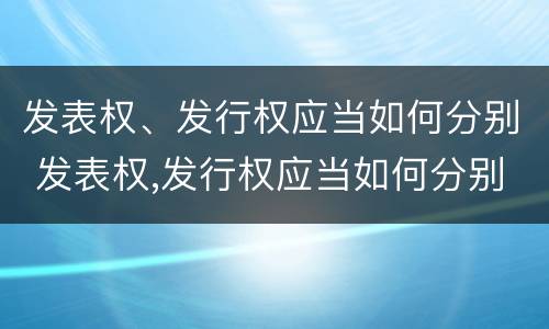 发表权、发行权应当如何分别 发表权,发行权应当如何分别使用