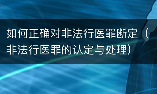 如何正确对非法行医罪断定（非法行医罪的认定与处理）