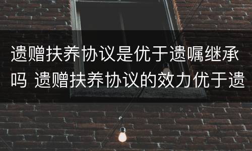 遗赠扶养协议是优于遗嘱继承吗 遗赠扶养协议的效力优于遗嘱继承和法定继承