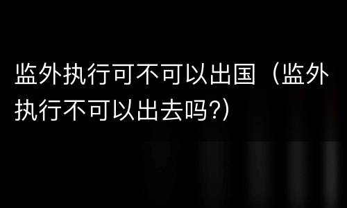 监外执行可不可以出国（监外执行不可以出去吗?）